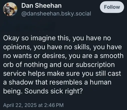 A Bluesky post from @dansheehan.bsky.social: Okay so imagine this, you have no opinions, you have no skills, you have no wants or desires, you are a smooth orb of nothing and our subscription service helps make sure you still cast a shadow that resembles a human being. Sounds sick right?