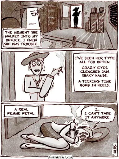 1951. A stylishly clad woman walks into a private detective’s dark office, moodily lit by streaks of afternoon sunlight coming through the venetian blinds. The detective narrates. Detective: THE MOMENT SHE WALKED INTO MY OFFICE, I KNEW SHE WAS TROUBLE.  The woman comes closer and we can see now she’s a mess. Detective: I’VE SEEN HER TYPE ALL TOO OFTEN. CRAZY EYES. CLENCHED JAW. SHAKY HANDS. A TICKING TIME BOMB IN HEELS.  Detective: A REAL FEMME FETAL. The woman is on the floor in the fetal position. Woman: I… I CAN’T TAKE IT ANYMORE.