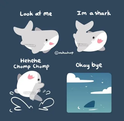 A four panel comic of a cute, cartoon style shark. 

Panel 1: [smiling] look at me

Panel 2: [posing cutely] I’m a shark 

Panel 3: [leaping out of the water joyfully] Hehehe chomp chomp

Panel 4: Okay bye. [only a fin is visible above the water as they swim away]