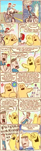 This is a comic strip:  A man is riding his bicycle along a sparsely populated area.  Suddenly, he rides straight through a glowing portal and crashes into two aliens in a brightly lit, psychedelic space. Everyone ends up in a heap.  The man says, "SORRY! SORRY!" One alien replies, "IT’S OKAY." The other adds, "WE’RE FINE. WE’RE PURE ENERGY, SO…"  He says, "YOU'RE... WHAT?!?"  One alien responds, "RELAX, WE'RE JUST HYPERSPACE BEINGS DOING A ROUTINE CHECKUP OF YOUR UNIVERSE." The man, still stunned, says, "HYPERSPACE? CHECKUP? MY UNIVERSE? WHAT?!?!?"  The alien explains, "OKAY, LOOK... WE’RE IN THE BUSINESS OF ON-DEMAND SELECTIVE QUANTUM PROBABILITY WAVE COLLAPSING."  The alien continues, "IF ONE OF OUR CLIENTS HAS TO MAKE A BIG DECISION WITH HUGE CONSEQUENCES, WE COLLAPSE THE WAVE FUNCTIONS OF CERTAIN CHOICES, SPLITTING THE TIMELINES AND CREATE PARALLEL UNIVERSES, WHERE THESE CHOICES PLAY OUT NATURALLY…"  "...AND THEN WE ‘TRAVEL BACK IN TIME,’ AS YOU WOULD CALL IT, AND REPORT THE RESULTS BACK TO OUR CLIENT."  The man says, "OH WOW! THAT’S AMAZING!" He then adds, "SO WE COULD HAVE YOU GUYS MAKE A UNIVERSE WHERE THE HUMAN RACE DOES A WHOLE BUNCH OF DUMB STUFF, MAKES A TON OF BAD DECISIONS AND THEN YOU CAN TELL US HOW HORRIBLE IT ALL WENT IN THE END?"  Both aliens laugh.  One alien pats the man on the head. The alien says, "GUESS WHICH UNIVERSE YOU ARE IN, BOOBSIE."